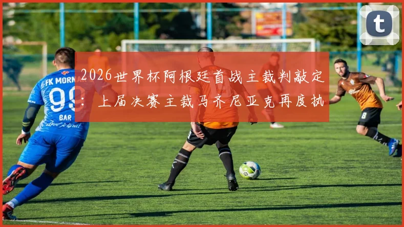 2026世界杯阿根廷首战主裁判敲定:上届决赛主裁马齐尼亚克再度执法,赛程时间与历史交锋记录解读