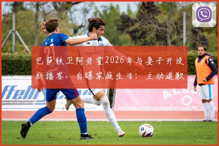 巴萨铁卫阿劳霍2026年与妻子开设新播客，自曝家庭生活：主动道歉是常态，揭秘球星私下另一面