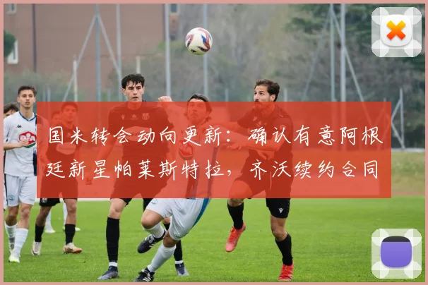 国米转会动向更新:确认有意阿根廷新星帕莱斯特拉,齐沃续约合同细节与官宣时间曝光