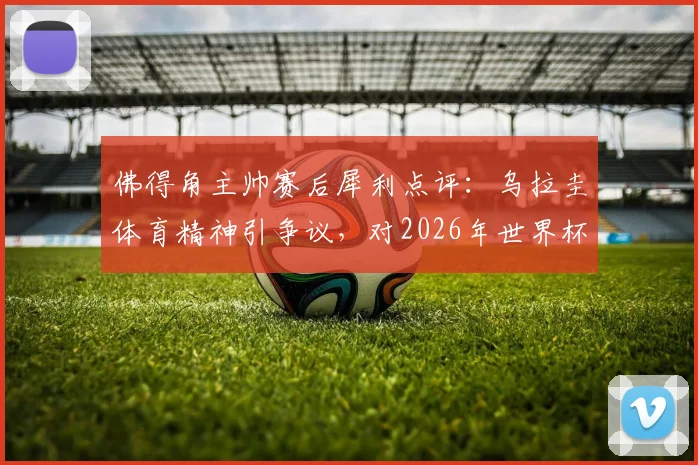 佛得角主帅赛后犀利点评:乌拉圭体育精神引争议,对2026年世界杯预选赛沙特一战前景谨慎
