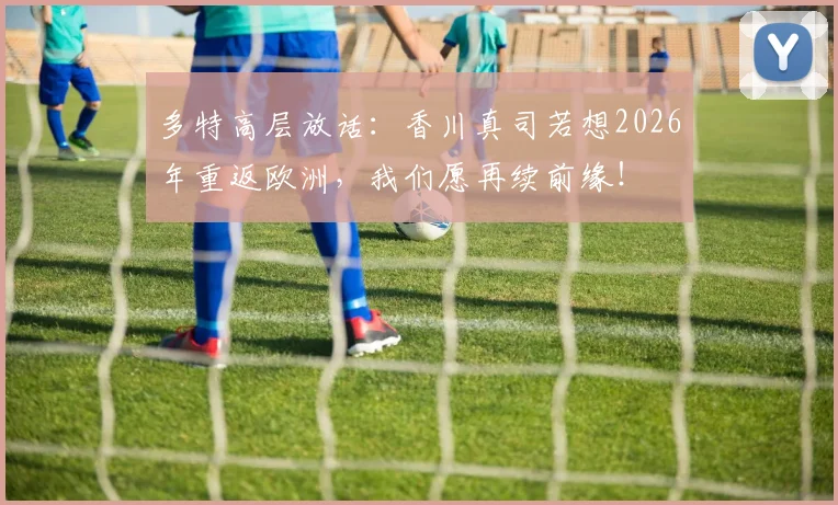 多特高层放话:香川真司若想2026年重返欧洲,我们愿再续前缘!