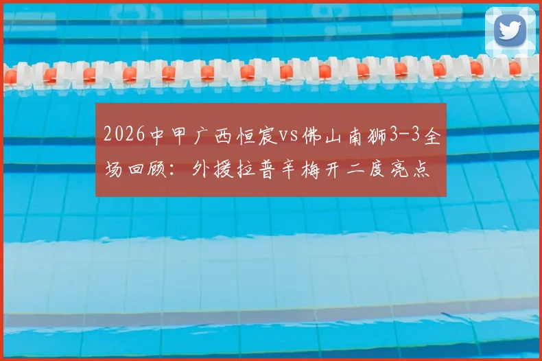 2026中甲广西恒宸vs佛山南狮3-3全场回顾：外援拉普辛梅开二度亮点，附比赛全过程与争议判罚解读