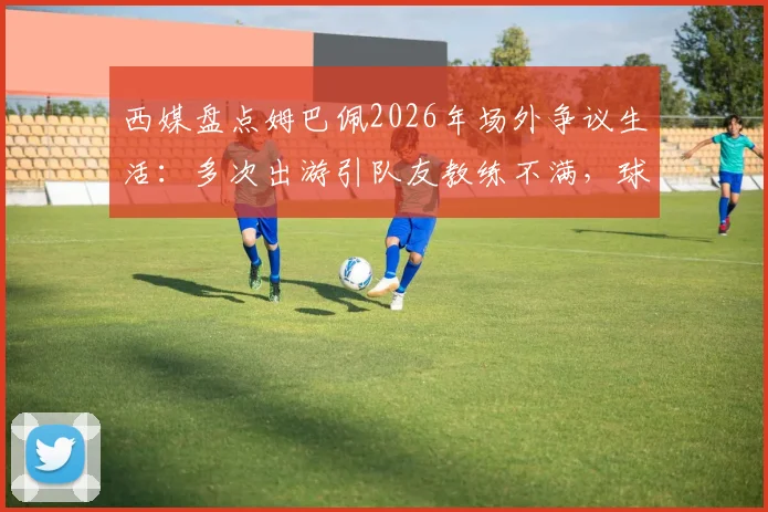 西媒盘点姆巴佩2026年场外争议生活：多次出游引队友教练不满，球迷热议不断