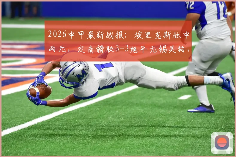 2026中甲最新战报：埃里克斯独中两元，定南赣联3-3绝平无锡吴钩，升班马表现抢眼