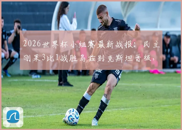 2026世界杯小组赛最新战报：民主刚果3比1战胜乌兹别克斯坦晋级，维萨梅开二度闪耀全场