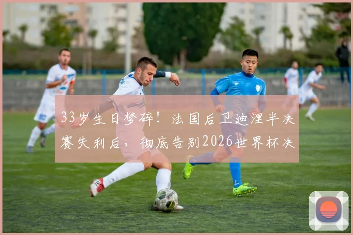 33岁生日梦碎!法国后卫迪涅半决赛失利后,彻底告别2026世界杯决赛舞台
