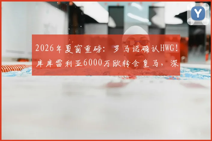 2026年夏窗重磅：罗马诺确认HWG！库库雷利亚6000万欧转会皇马，深度解析其技术特点与皇马左路补强策略