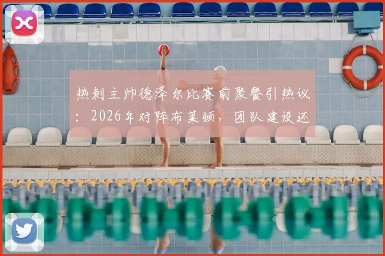 热刺主帅德泽尔比赛前聚餐引热议:2026年对阵布莱顿,团队建设还是战术放松?