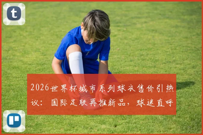 2026世界杯城市系列球衣售价引热议:国际足联再推新品,球迷直呼买不起?附购买渠道与价值分析