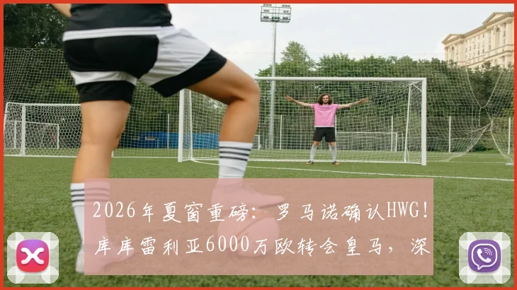 2026年夏窗重磅:罗马诺确认HWG!库库雷利亚6000万欧转会皇马,深度解析其技术特点与皇马左路补强策略