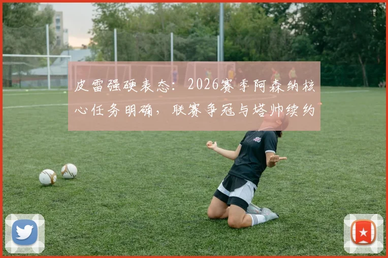 皮雷强硬表态：2026赛季阿森纳核心任务明确，联赛争冠与塔帅续约成关键议题
