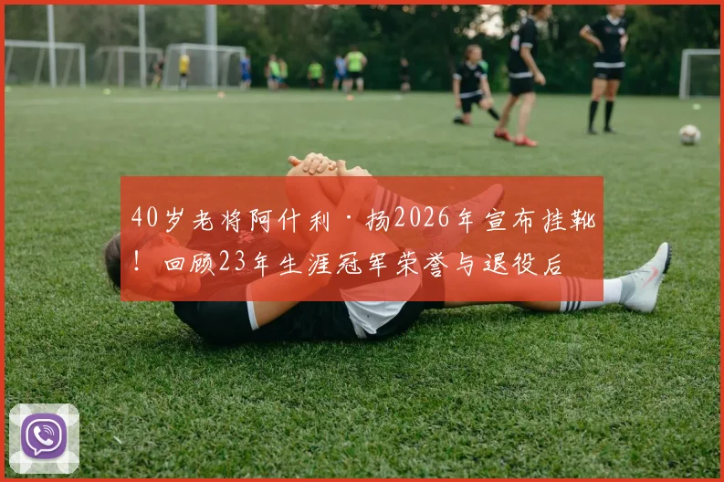 40岁老将阿什利·扬2026年宣布挂靴！回顾23年生涯冠军荣誉与退役后打算，盘点足坛那些长青传奇