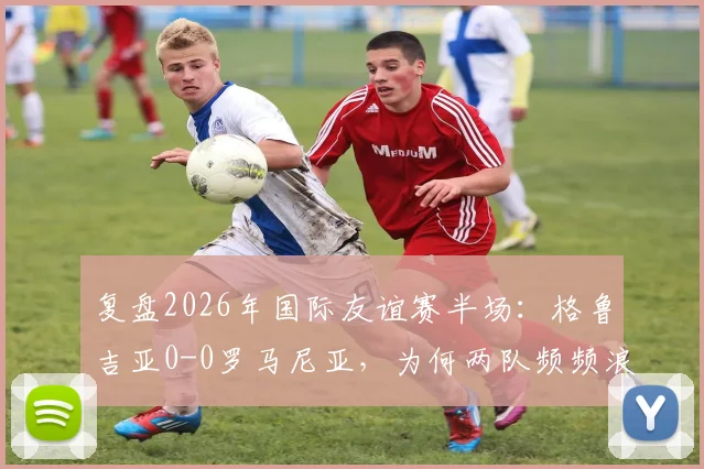 复盘2026年国际友谊赛半场：格鲁吉亚0-0罗马尼亚，为何两队频频浪费绝佳破门机会？