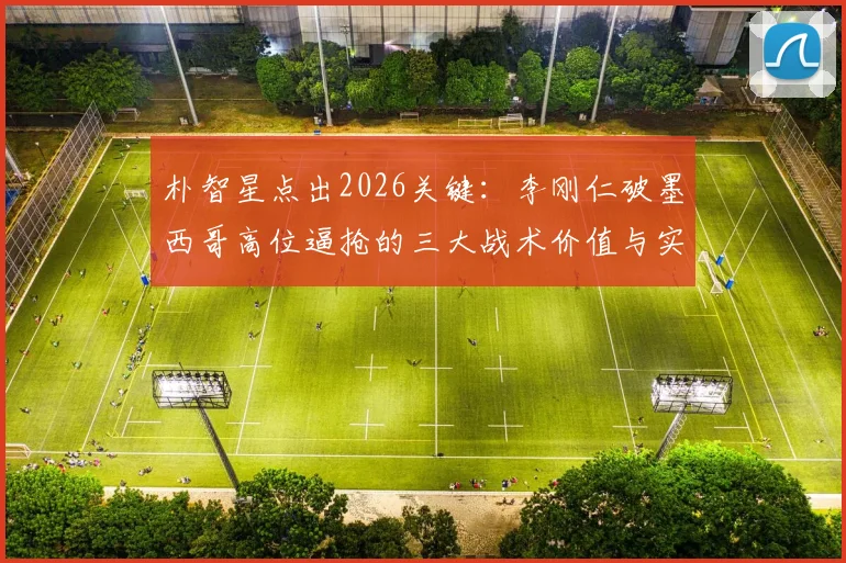 朴智星点出2026关键：李刚仁破墨西哥高位逼抢的三大战术价值与实战作用分析