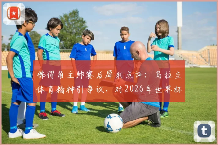 佛得角主帅赛后犀利点评:乌拉圭体育精神引争议,对2026年世界杯预选赛沙特一战前景谨慎