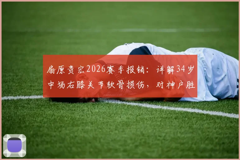 扇原贵宏2026赛季报销:详解34岁中场右膝关节软骨损伤,对神户胜利船有何重大影响?