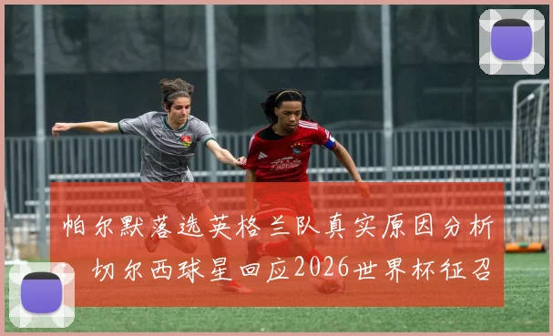 帕尔默落选英格兰队真实原因分析：切尔西球星回应2026世界杯征召，未来前景如何