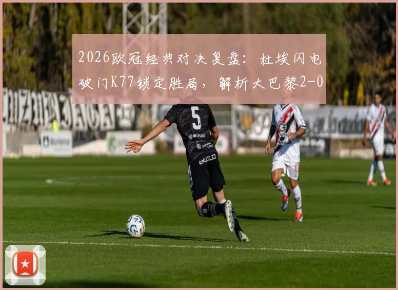2026欧冠经典对决复盘:杜埃闪电破门K77锁定胜局,解析大巴黎2-0力克利物浦战术细节与全场精华