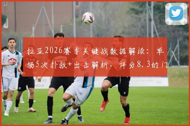 拉亚2026赛季关键战数据解读：单场5次扑救+出击解析，评分8.3的门将水准究竟如何？