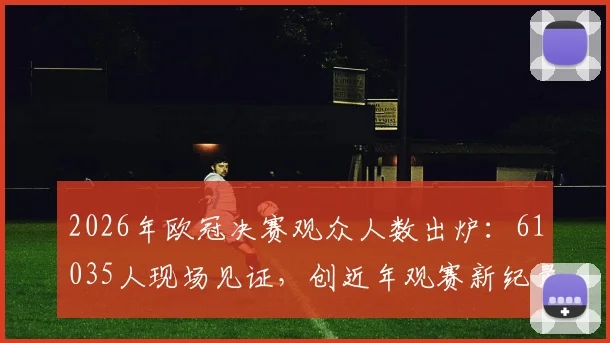 2026年欧冠决赛观众人数出炉：61035人现场见证，创近年观赛新纪录