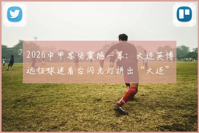 2026中甲客场震撼一幕：大连英博远征球迷看台闪光灯拼出“大连”字样，附完整视频与球迷组织揭秘