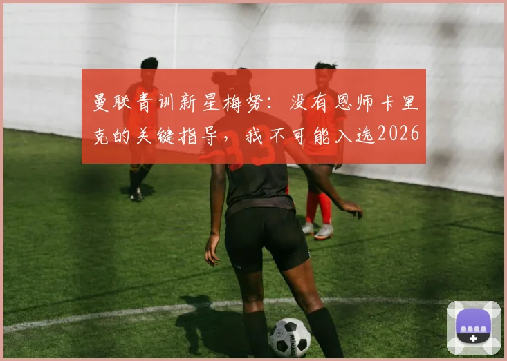 曼联青训新星梅努:没有恩师卡里克的关键指导,我不可能入选2026英格兰队