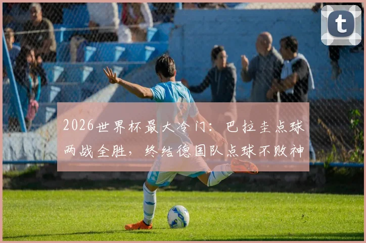 2026世界杯最大冷门:巴拉圭点球两战全胜,终结德国队点球不败神话,完整赛况回顾与战术解析