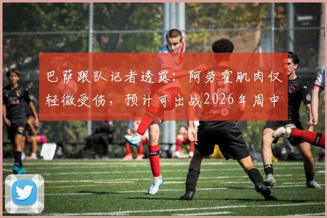巴萨跟队记者透露:阿劳霍肌肉仅轻微受伤,预计可出战2026年周中欧冠关键战