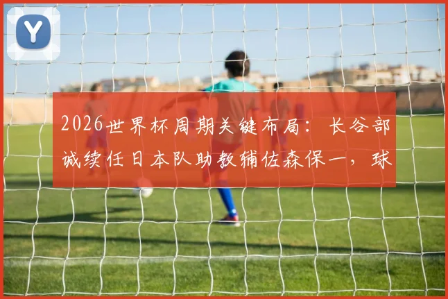 2026世界杯周期关键布局：长谷部诚续任日本队助教辅佐森保一，球员兼教练的双重角色解读
