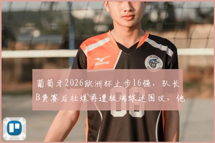 葡萄牙2026欧洲杯止步16强,队长B费赛后社媒再遭极端球迷围攻,他的表现与未来引发热议