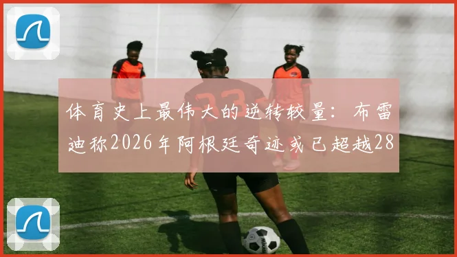 体育史上最伟大的逆转较量:布雷迪称2026年阿根廷奇迹或已超越28-3