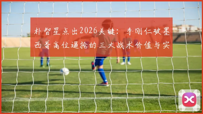 朴智星点出2026关键：李刚仁破墨西哥高位逼抢的三大战术价值与实战作用分析