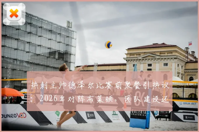 热刺主帅德泽尔比赛前聚餐引热议:2026年对阵布莱顿,团队建设还是战术放松?