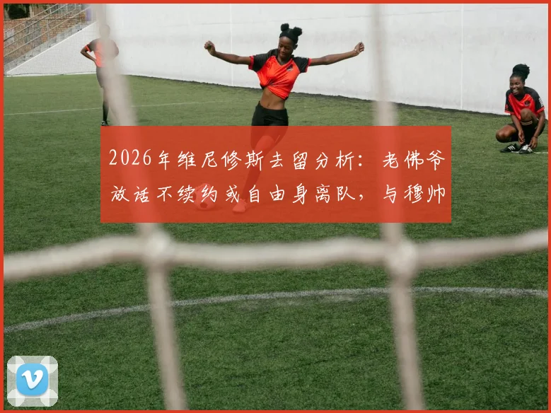 2026年维尼修斯去留分析:老佛爷放话不续约或自由身离队,与穆帅回归传闻暂无进展