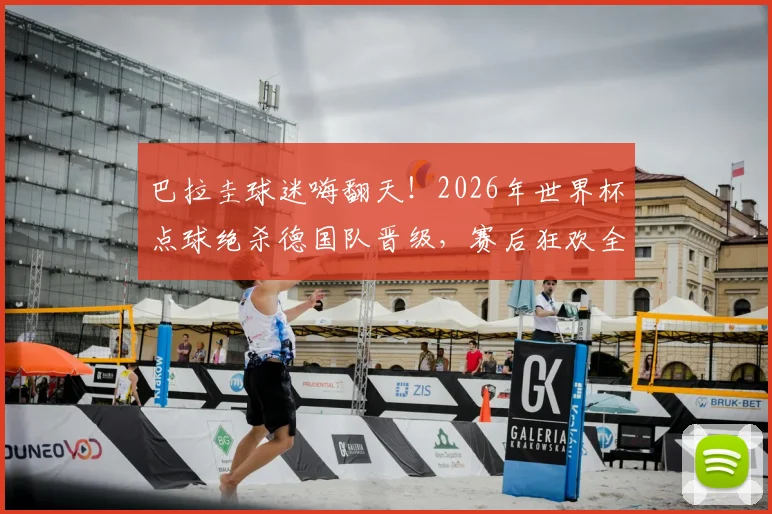 巴拉圭球迷嗨翻天！2026年世界杯点球绝杀德国队晋级，赛后狂欢全纪录与精彩进球分析