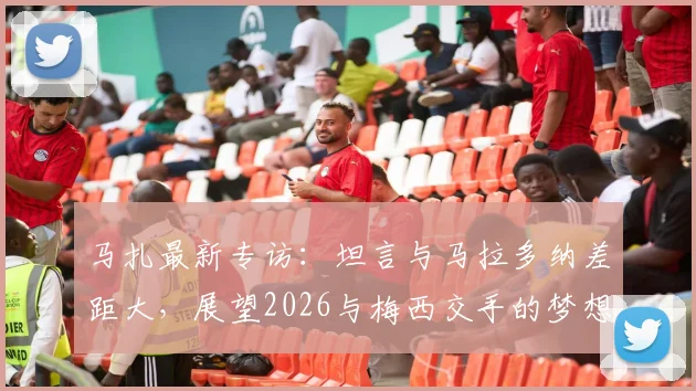 马扎最新专访：坦言与马拉多纳差距大，展望2026与梅西交手的梦想