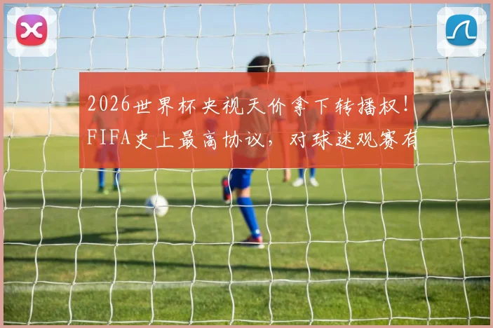 2026世界杯央视天价拿下转播权！FIFA史上最高协议，对球迷观赛有何影响？