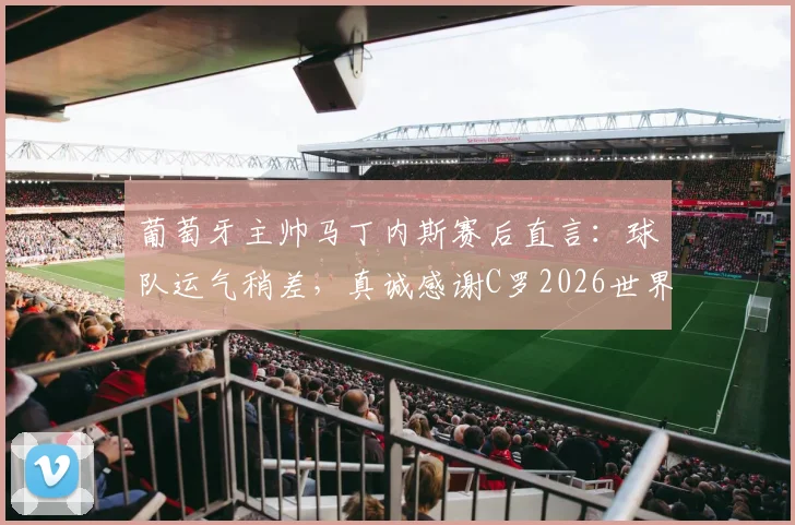 葡萄牙主帅马丁内斯赛后直言:球队运气稍差,真诚感谢C罗2026世界杯全部贡献与付出