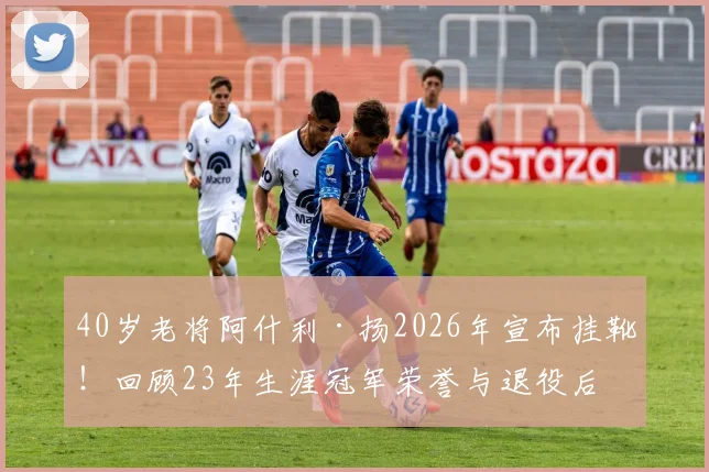 40岁老将阿什利·扬2026年宣布挂靴！回顾23年生涯冠军荣誉与退役后打算，盘点足坛那些长青传奇