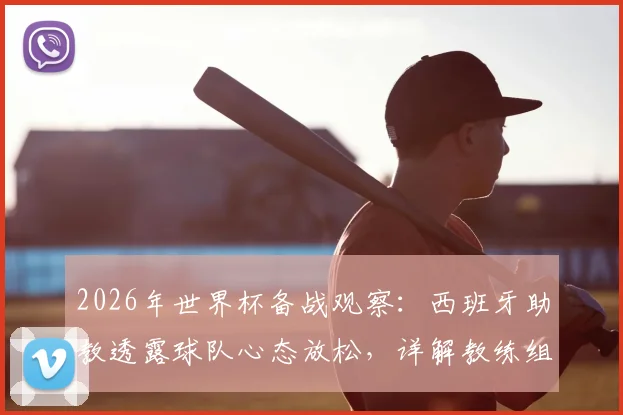 2026年世界杯备战观察:西班牙助教透露球队心态放松,详解教练组如何评估与管理球员大赛前状态