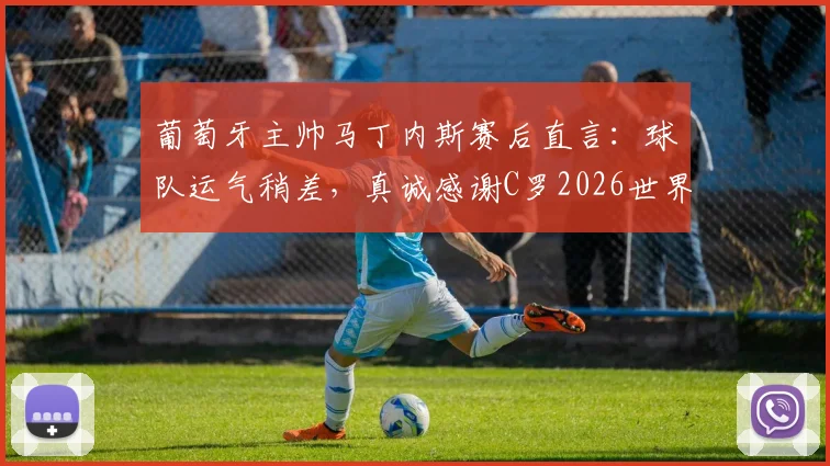 葡萄牙主帅马丁内斯赛后直言:球队运气稍差,真诚感谢C罗2026世界杯全部贡献与付出