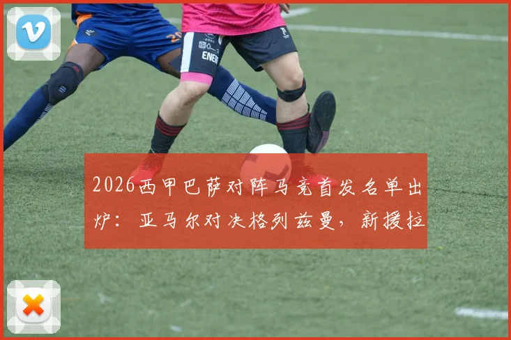 2026西甲巴萨对阵马竞首发名单出炉：亚马尔对决格列兹曼，新援拉什福德携手小蜘蛛阿尔瓦雷斯关键战看点解析