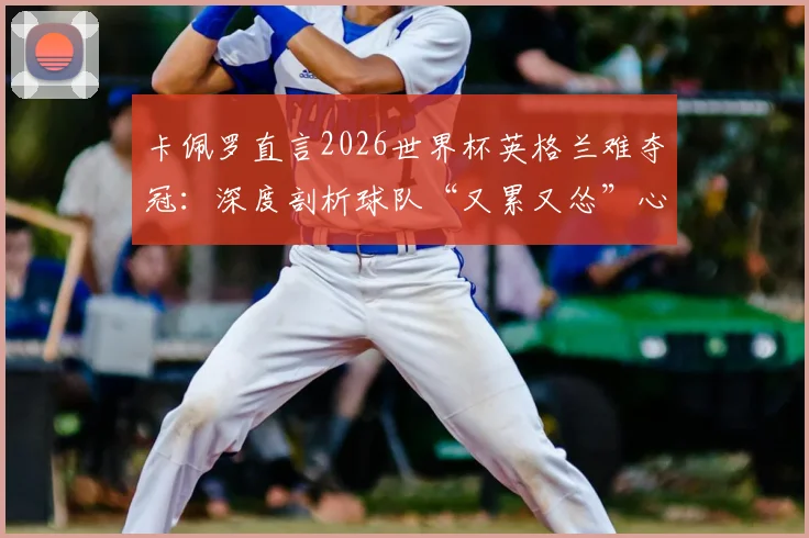 卡佩罗直言2026世界杯英格兰难夺冠:深度剖析球队“又累又怂”心理顽疾与技战术短板
