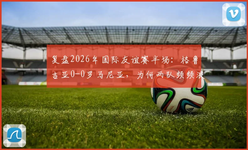 复盘2026年国际友谊赛半场:格鲁吉亚0-0罗马尼亚,为何两队频频浪费绝佳破门机会?