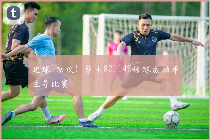 进球1助攻！萨卡82.14%传球成功率主导比赛