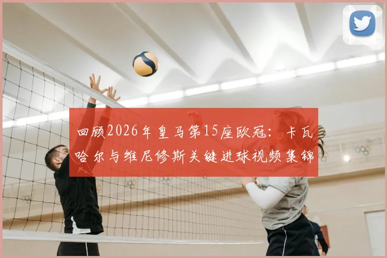 回顾2026年皇马第15座欧冠:卡瓦哈尔与维尼修斯关键进球视频集锦,重温决赛战术制胜细节
