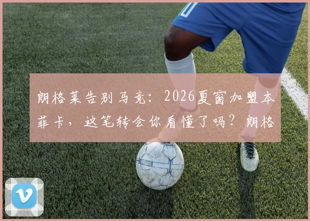 朗格莱告别马竞:2026夏窗加盟本菲卡,这笔转会你看懂了吗?朗格莱生涯数据与表现全回顾