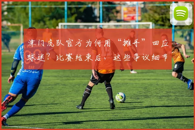 津门虎队官方为何用“摊手”回应球迷？比赛结束后，这些争议细节你了解多少？