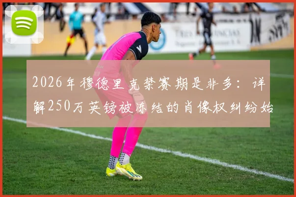 2026年穆德里克禁赛期是非多:详解250万英镑被冻结的肖像权纠纷始末与球员合同风险