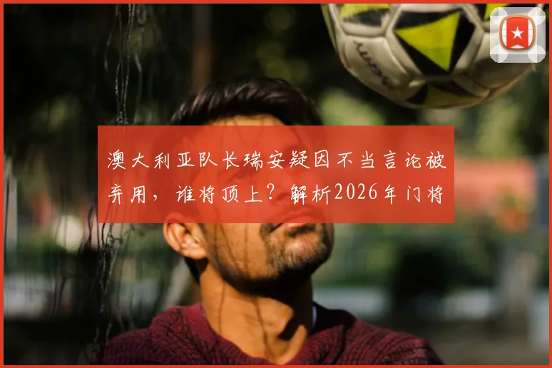 澳大利亚队长瑞安疑因不当言论被弃用，谁将顶上？解析2026年门将危机与潜在人选